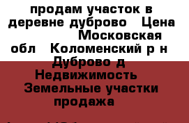 продам участок в деревне дуброво › Цена ­ 300 000 - Московская обл., Коломенский р-н, Дуброво д. Недвижимость » Земельные участки продажа   